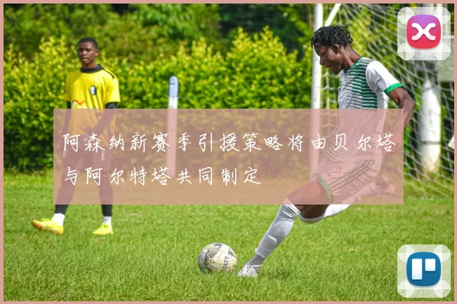 阿森纳新赛季引援策略将由贝尔塔与阿尔特塔共同制定