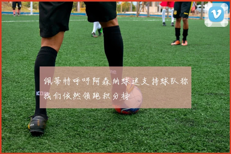 佩蒂特呼吁阿森纳球迷支持球队称我们依然领跑积分榜