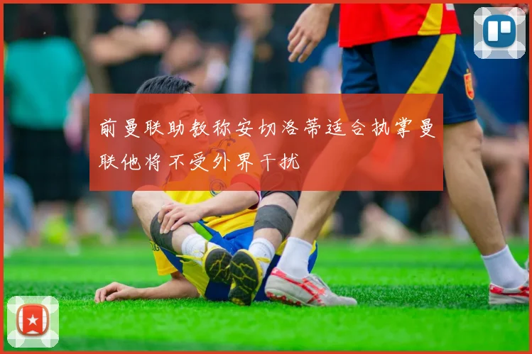 前曼联助教称安切洛蒂适合执掌曼联他将不受外界干扰