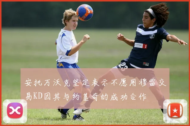 安托万沃克坚定表示不愿用穆雷交易KD因其与约基奇的成功合作
