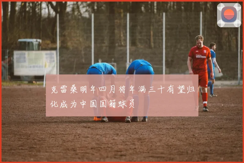 克雷桑明年四月将年满三十有望归化成为中国国籍球员