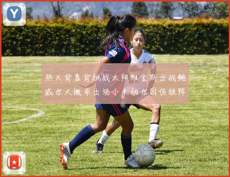 热火背靠背挑战太阳维金斯出战鲍威尔大概率出场小米切尔因伤缺阵