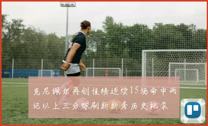 克尼佩尔再创佳绩连续15场命中两记以上三分球刷新新秀历史纪录
