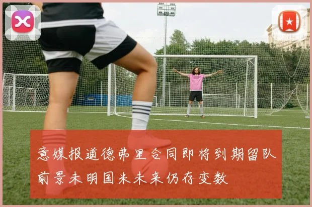 意媒报道德弗里合同即将到期留队前景未明国米未来仍存变数