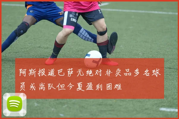 阿斯报道巴萨无绝对非卖品多名球员或离队但今夏盈利困难
