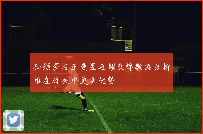 孙颖莎与王曼昱近期交锋数据分析谁在对决中更具优势