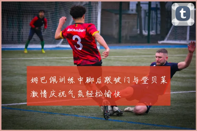 姆巴佩训练中脚后跟破门与登贝莱激情庆祝气氛轻松愉快
